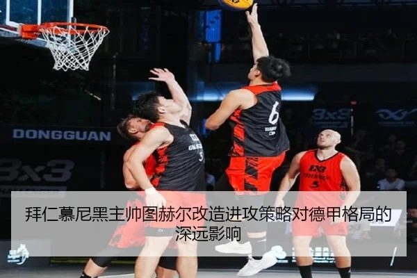 拜仁慕尼黑主帅图赫尔改造进攻策略对德甲格局的深远影响